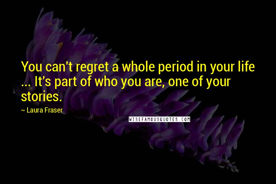 Laura Fraser Quotes: You can't regret a whole period in your life ... It's part of who you are, one of your stories.