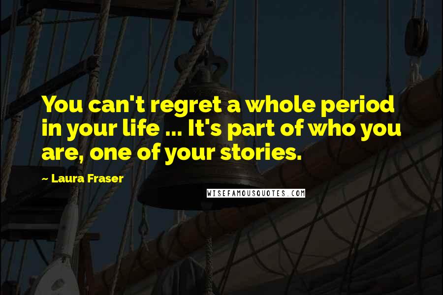 Laura Fraser Quotes: You can't regret a whole period in your life ... It's part of who you are, one of your stories.