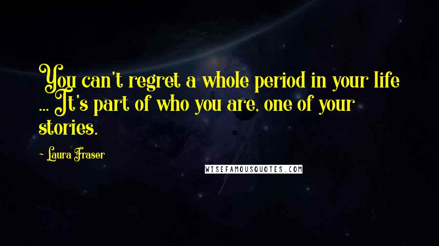 Laura Fraser Quotes: You can't regret a whole period in your life ... It's part of who you are, one of your stories.