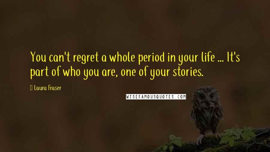 Laura Fraser Quotes: You can't regret a whole period in your life ... It's part of who you are, one of your stories.