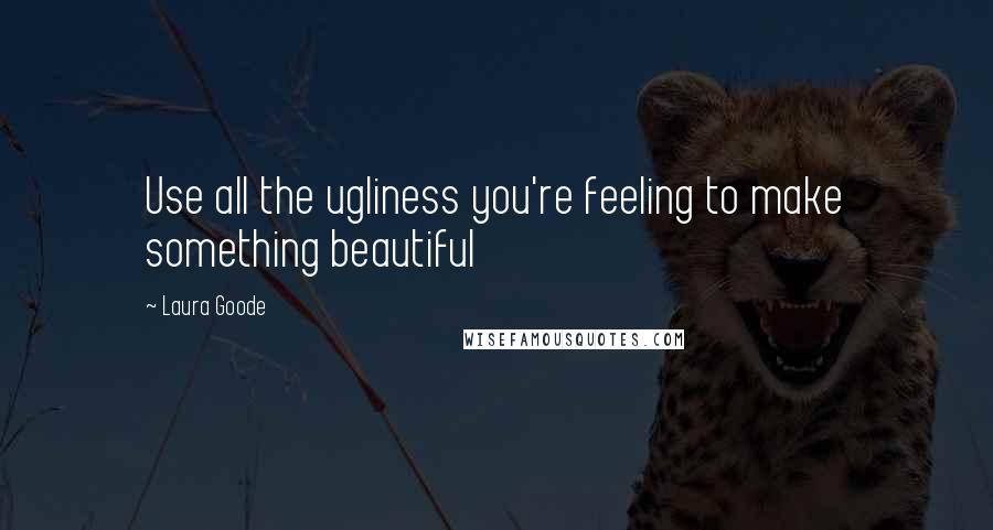 Laura Goode Quotes: Use all the ugliness you're feeling to make something beautiful