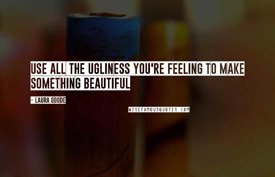 Laura Goode Quotes: Use all the ugliness you're feeling to make something beautiful