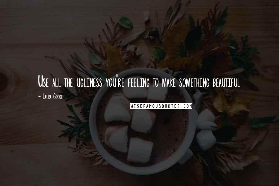 Laura Goode Quotes: Use all the ugliness you're feeling to make something beautiful