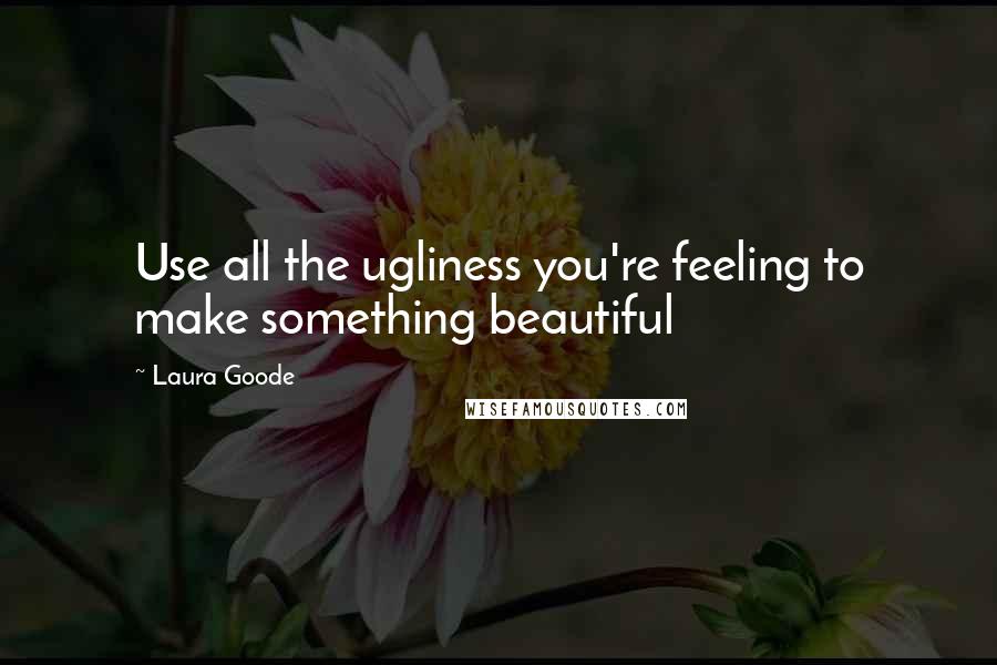 Laura Goode Quotes: Use all the ugliness you're feeling to make something beautiful