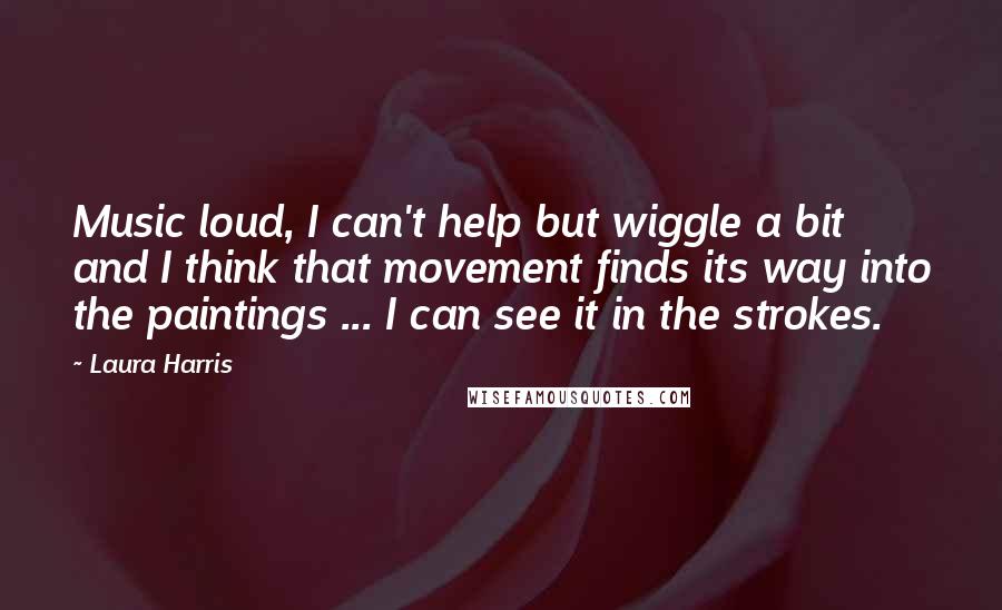 Laura Harris Quotes: Music loud, I can't help but wiggle a bit and I think that movement finds its way into the paintings ... I can see it in the strokes.