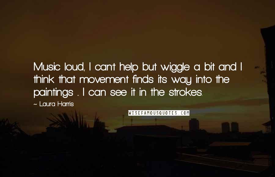 Laura Harris Quotes: Music loud, I can't help but wiggle a bit and I think that movement finds its way into the paintings ... I can see it in the strokes.