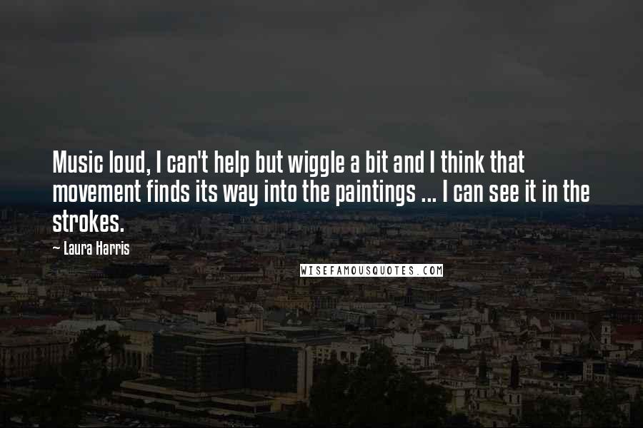 Laura Harris Quotes: Music loud, I can't help but wiggle a bit and I think that movement finds its way into the paintings ... I can see it in the strokes.