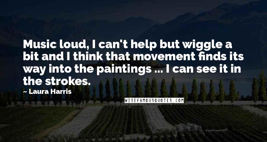 Laura Harris Quotes: Music loud, I can't help but wiggle a bit and I think that movement finds its way into the paintings ... I can see it in the strokes.