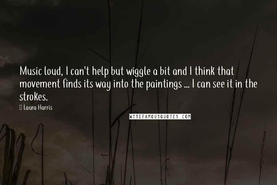 Laura Harris Quotes: Music loud, I can't help but wiggle a bit and I think that movement finds its way into the paintings ... I can see it in the strokes.