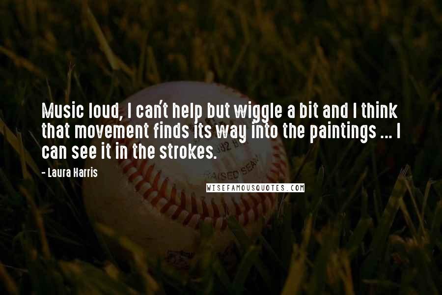 Laura Harris Quotes: Music loud, I can't help but wiggle a bit and I think that movement finds its way into the paintings ... I can see it in the strokes.