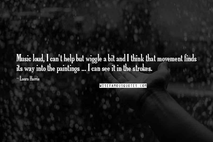 Laura Harris Quotes: Music loud, I can't help but wiggle a bit and I think that movement finds its way into the paintings ... I can see it in the strokes.