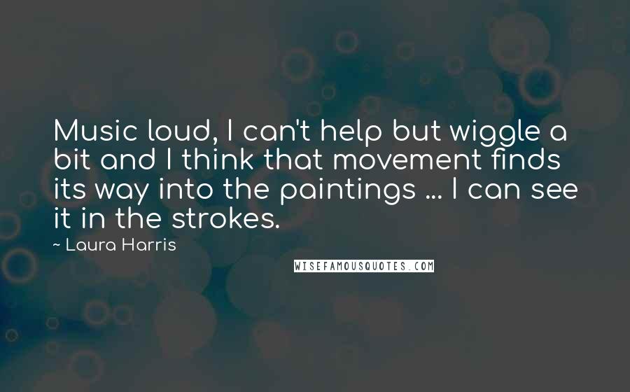Laura Harris Quotes: Music loud, I can't help but wiggle a bit and I think that movement finds its way into the paintings ... I can see it in the strokes.