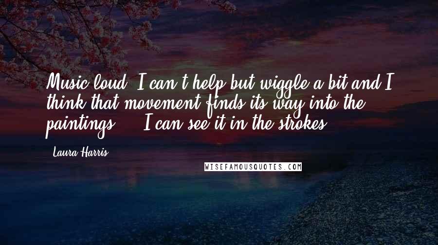 Laura Harris Quotes: Music loud, I can't help but wiggle a bit and I think that movement finds its way into the paintings ... I can see it in the strokes.