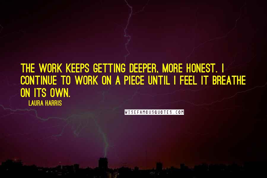 Laura Harris Quotes: The work keeps getting deeper, more honest. I continue to work on a piece until I feel it breathe on its own.