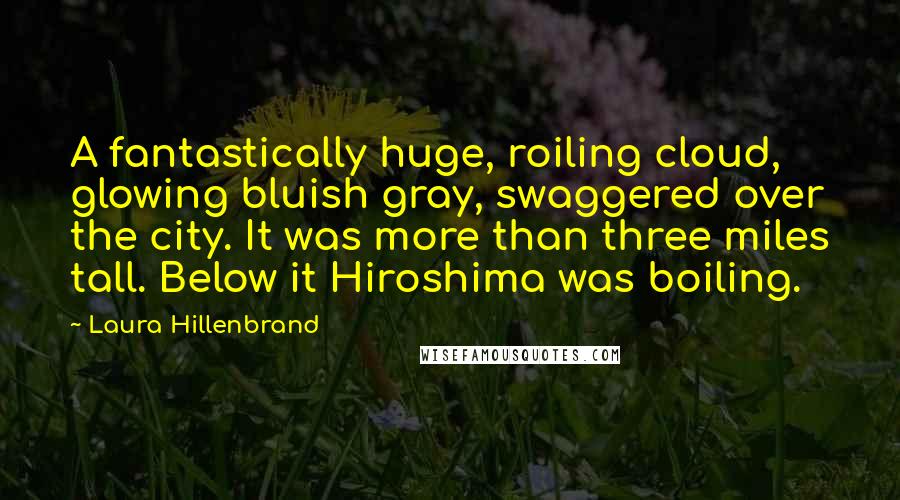 Laura Hillenbrand Quotes: A fantastically huge, roiling cloud, glowing bluish gray, swaggered over the city. It was more than three miles tall. Below it Hiroshima was boiling.