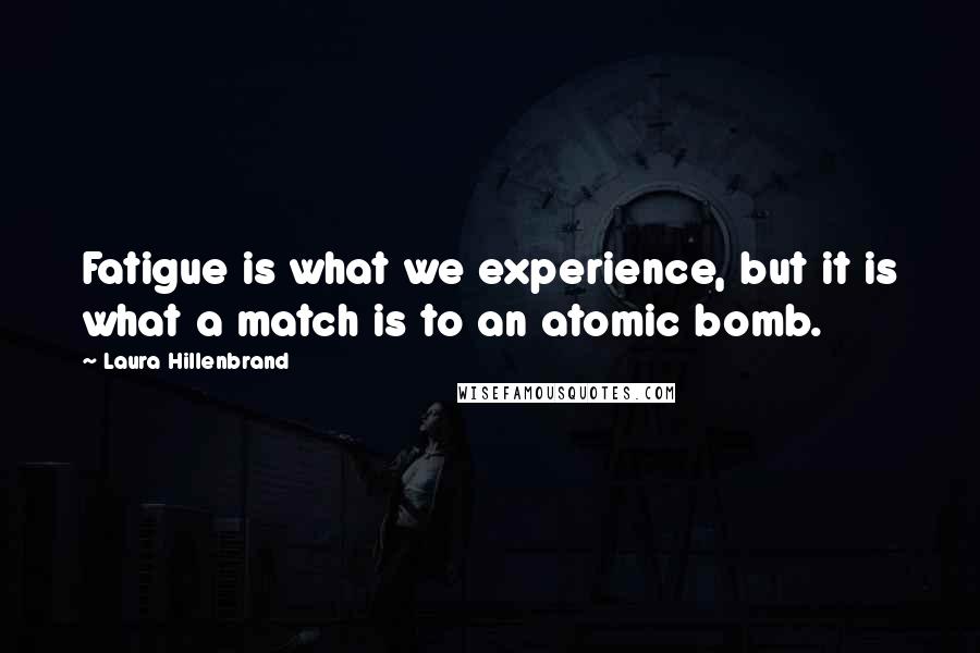 Laura Hillenbrand Quotes: Fatigue is what we experience, but it is what a match is to an atomic bomb.