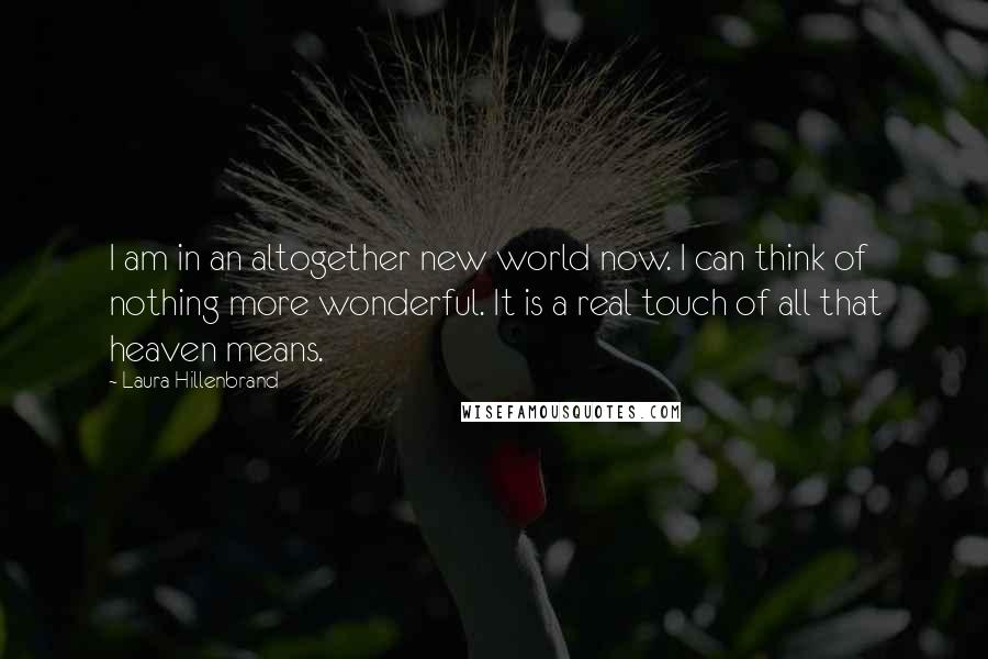 Laura Hillenbrand Quotes: I am in an altogether new world now. I can think of nothing more wonderful. It is a real touch of all that heaven means.