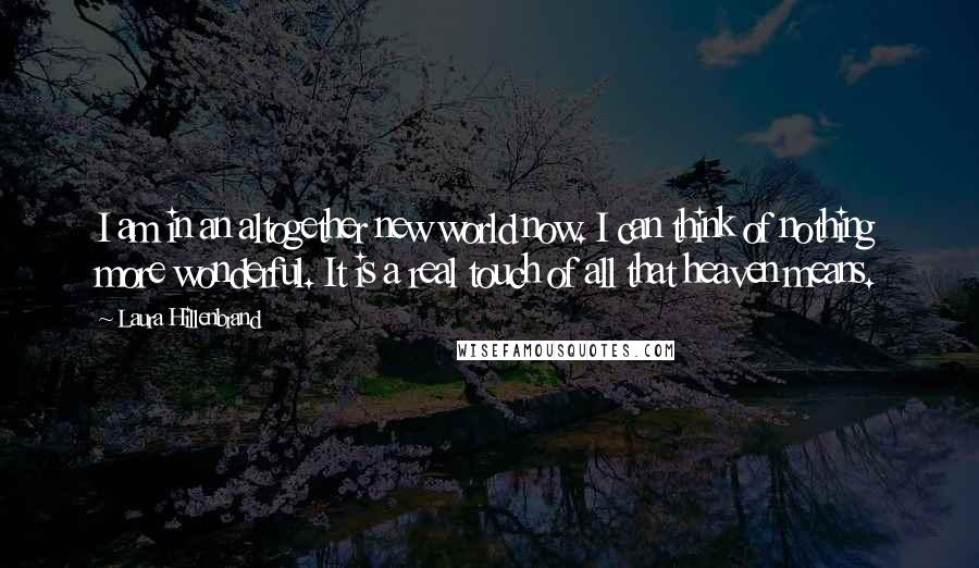 Laura Hillenbrand Quotes: I am in an altogether new world now. I can think of nothing more wonderful. It is a real touch of all that heaven means.