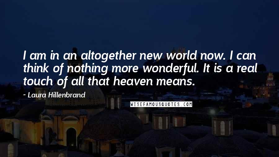 Laura Hillenbrand Quotes: I am in an altogether new world now. I can think of nothing more wonderful. It is a real touch of all that heaven means.