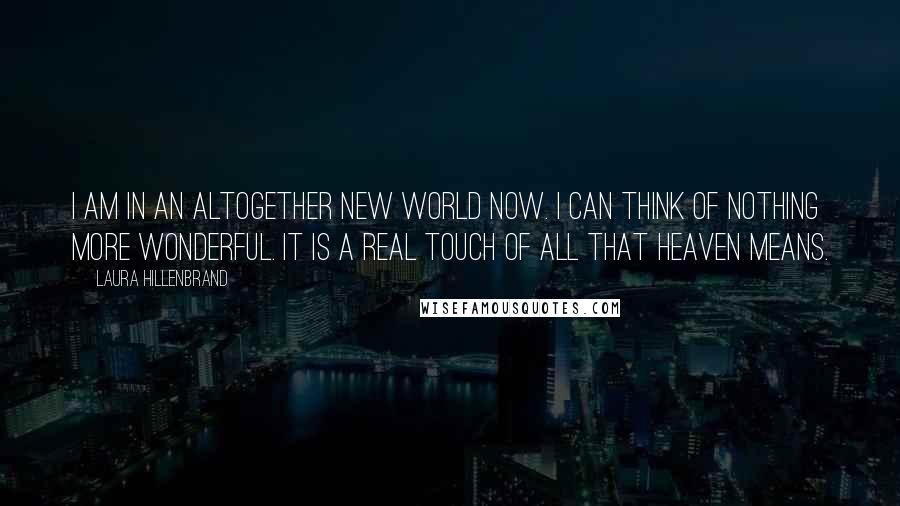 Laura Hillenbrand Quotes: I am in an altogether new world now. I can think of nothing more wonderful. It is a real touch of all that heaven means.
