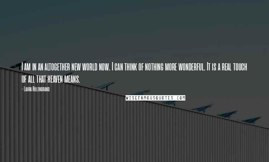 Laura Hillenbrand Quotes: I am in an altogether new world now. I can think of nothing more wonderful. It is a real touch of all that heaven means.
