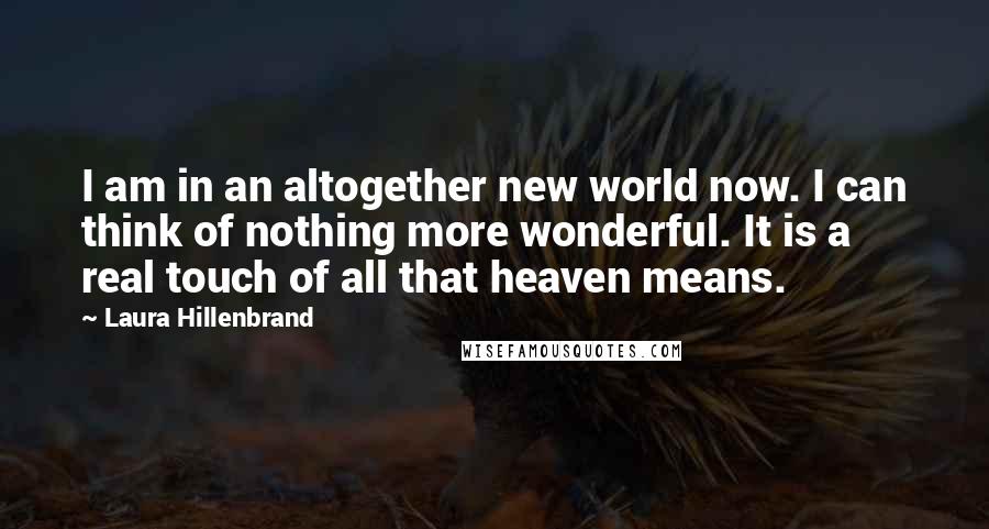 Laura Hillenbrand Quotes: I am in an altogether new world now. I can think of nothing more wonderful. It is a real touch of all that heaven means.