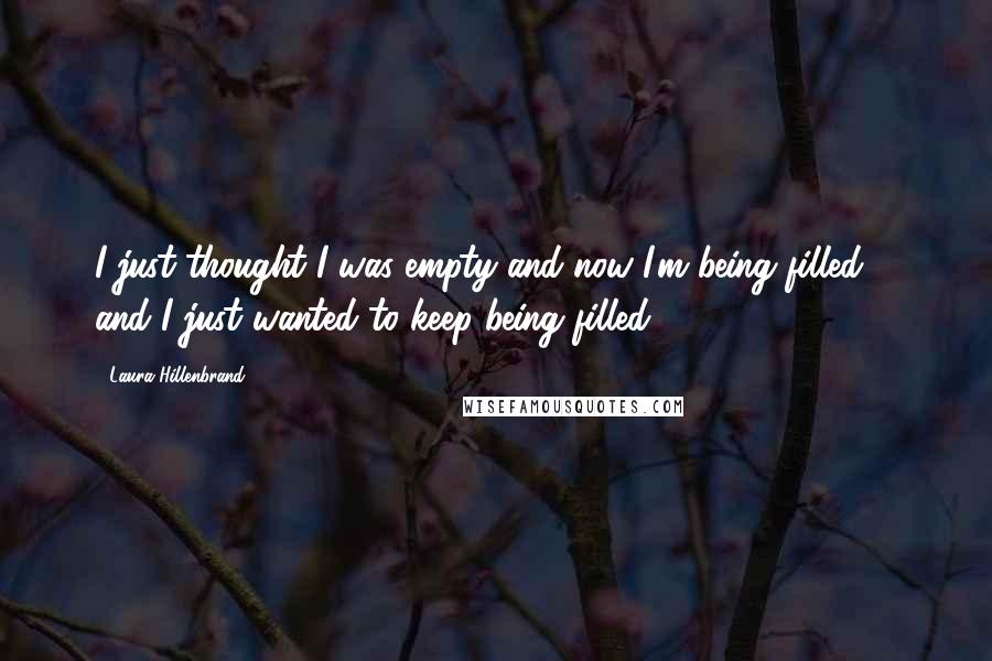 Laura Hillenbrand Quotes: I just thought I was empty and now I'm being filled ... and I just wanted to keep being filled.