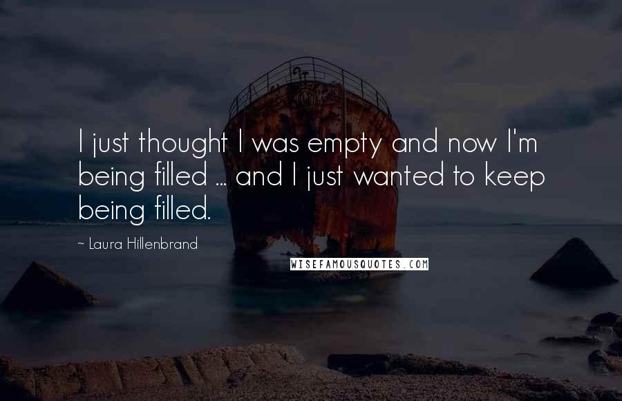 Laura Hillenbrand Quotes: I just thought I was empty and now I'm being filled ... and I just wanted to keep being filled.