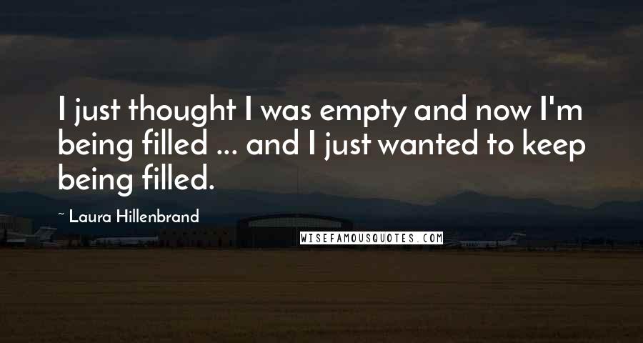 Laura Hillenbrand Quotes: I just thought I was empty and now I'm being filled ... and I just wanted to keep being filled.