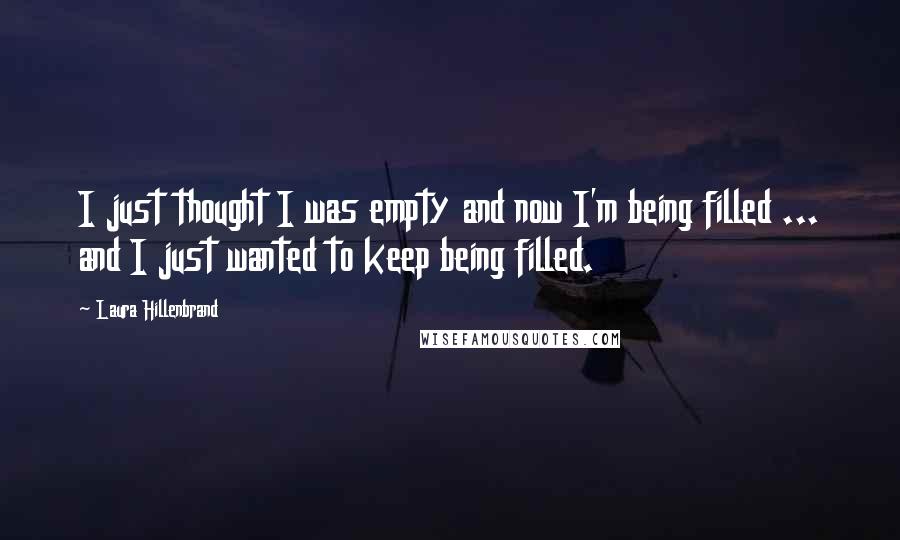Laura Hillenbrand Quotes: I just thought I was empty and now I'm being filled ... and I just wanted to keep being filled.