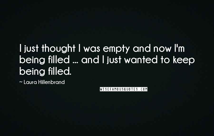 Laura Hillenbrand Quotes: I just thought I was empty and now I'm being filled ... and I just wanted to keep being filled.