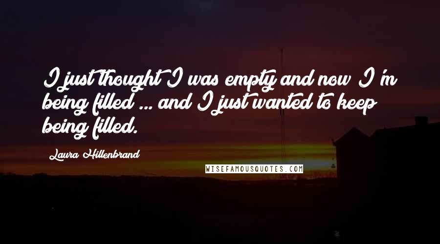 Laura Hillenbrand Quotes: I just thought I was empty and now I'm being filled ... and I just wanted to keep being filled.