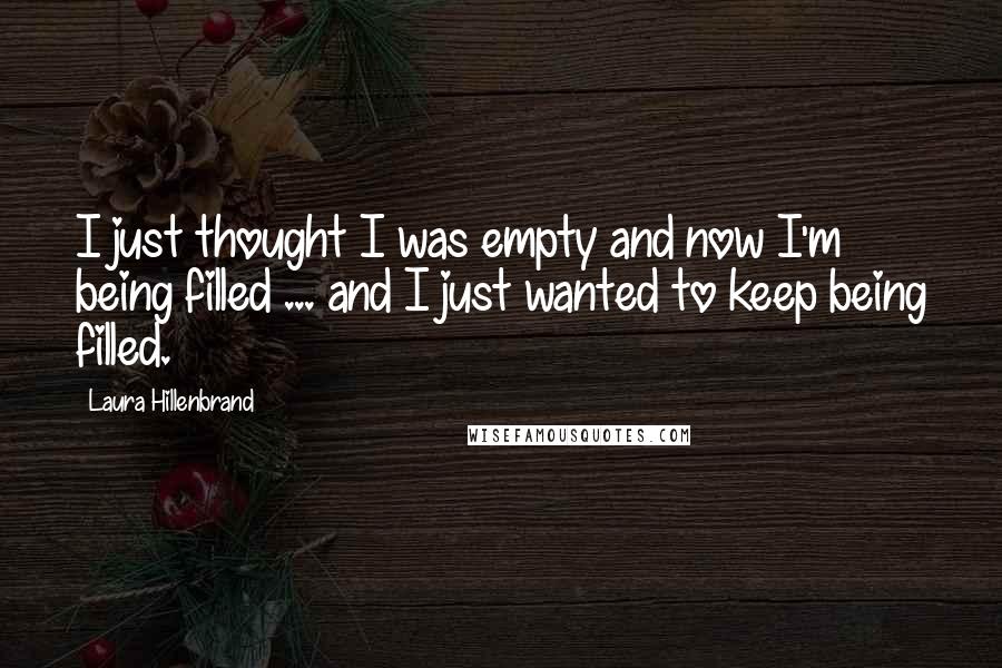 Laura Hillenbrand Quotes: I just thought I was empty and now I'm being filled ... and I just wanted to keep being filled.