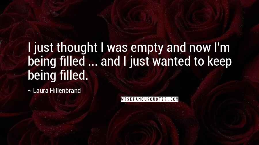 Laura Hillenbrand Quotes: I just thought I was empty and now I'm being filled ... and I just wanted to keep being filled.