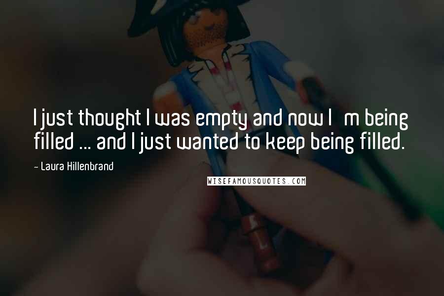 Laura Hillenbrand Quotes: I just thought I was empty and now I'm being filled ... and I just wanted to keep being filled.