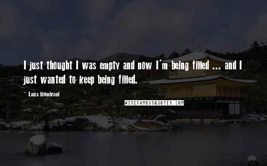 Laura Hillenbrand Quotes: I just thought I was empty and now I'm being filled ... and I just wanted to keep being filled.