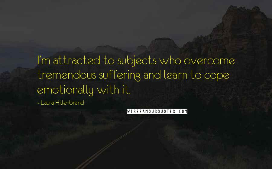 Laura Hillenbrand Quotes: I'm attracted to subjects who overcome tremendous suffering and learn to cope emotionally with it.