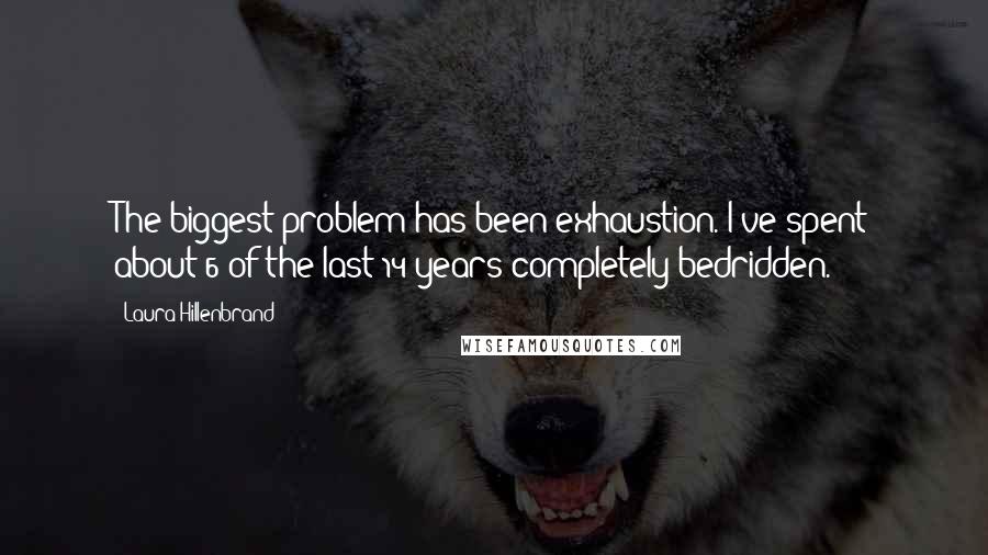 Laura Hillenbrand Quotes: The biggest problem has been exhaustion. I've spent about 6 of the last 14 years completely bedridden.