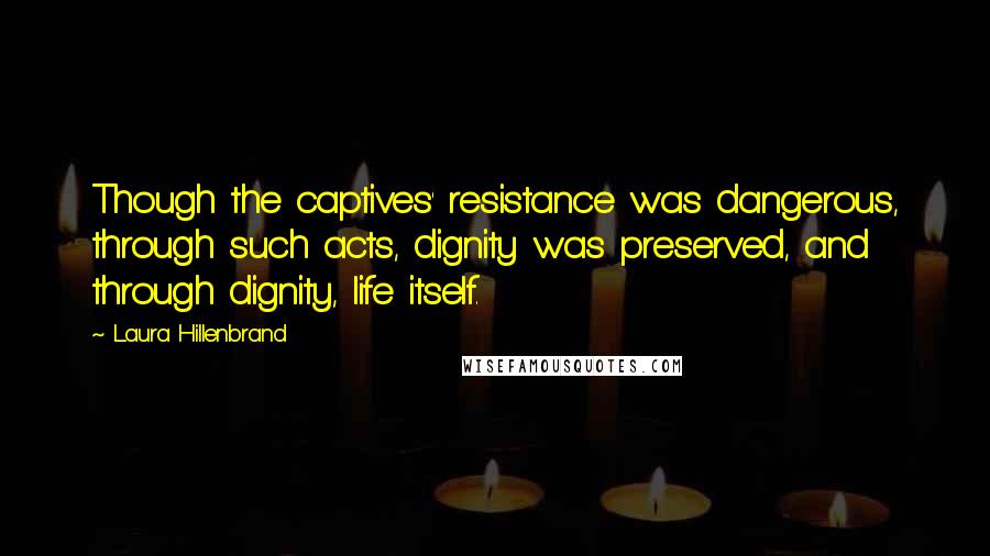 Laura Hillenbrand Quotes: Though the captives' resistance was dangerous, through such acts, dignity was preserved, and through dignity, life itself.