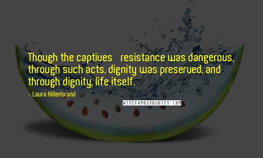 Laura Hillenbrand Quotes: Though the captives' resistance was dangerous, through such acts, dignity was preserved, and through dignity, life itself.
