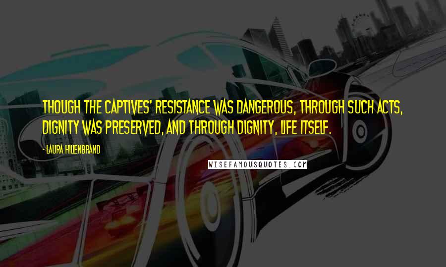 Laura Hillenbrand Quotes: Though the captives' resistance was dangerous, through such acts, dignity was preserved, and through dignity, life itself.