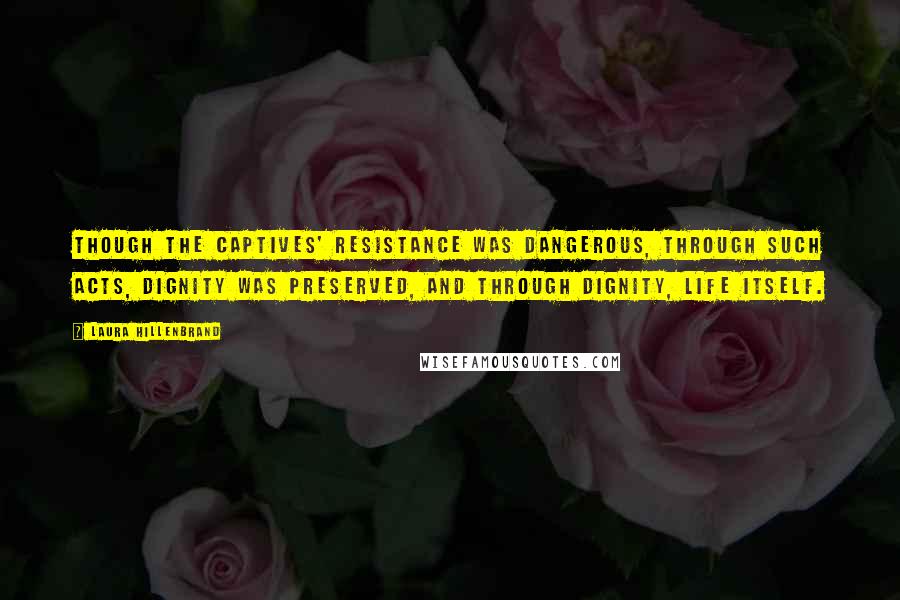 Laura Hillenbrand Quotes: Though the captives' resistance was dangerous, through such acts, dignity was preserved, and through dignity, life itself.