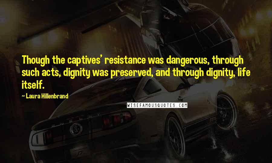 Laura Hillenbrand Quotes: Though the captives' resistance was dangerous, through such acts, dignity was preserved, and through dignity, life itself.