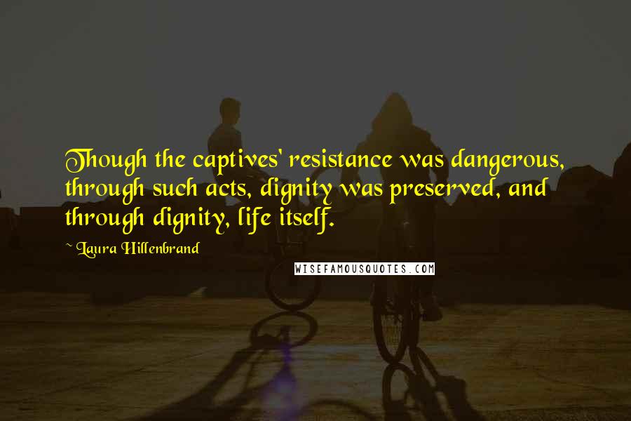 Laura Hillenbrand Quotes: Though the captives' resistance was dangerous, through such acts, dignity was preserved, and through dignity, life itself.