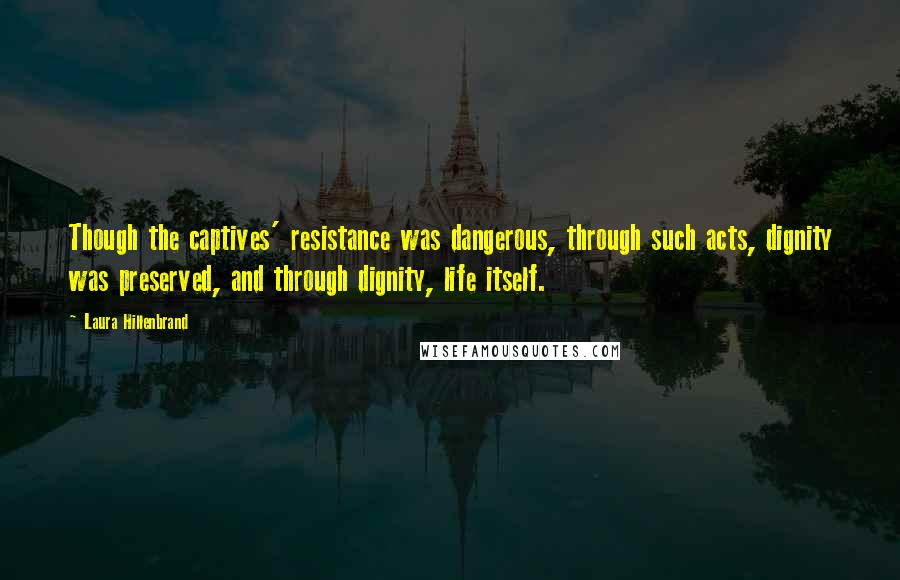 Laura Hillenbrand Quotes: Though the captives' resistance was dangerous, through such acts, dignity was preserved, and through dignity, life itself.