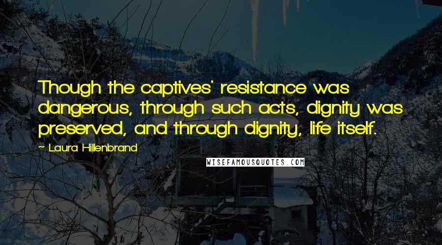 Laura Hillenbrand Quotes: Though the captives' resistance was dangerous, through such acts, dignity was preserved, and through dignity, life itself.
