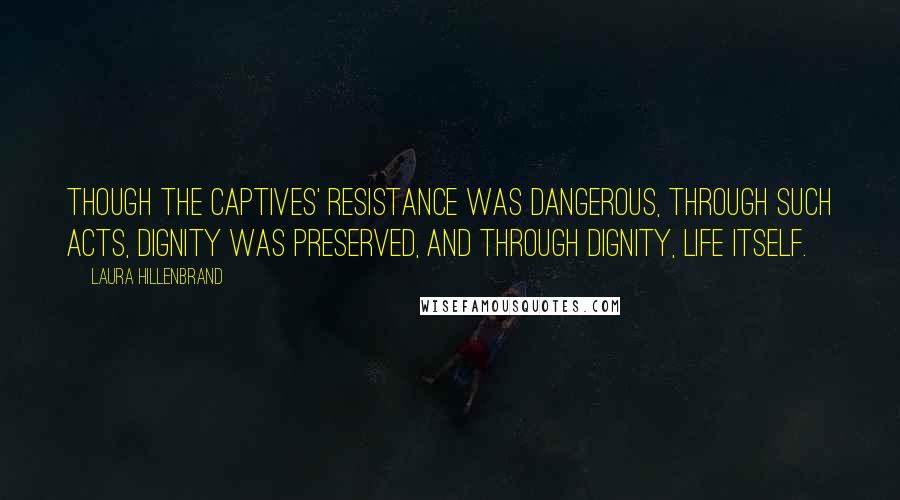 Laura Hillenbrand Quotes: Though the captives' resistance was dangerous, through such acts, dignity was preserved, and through dignity, life itself.