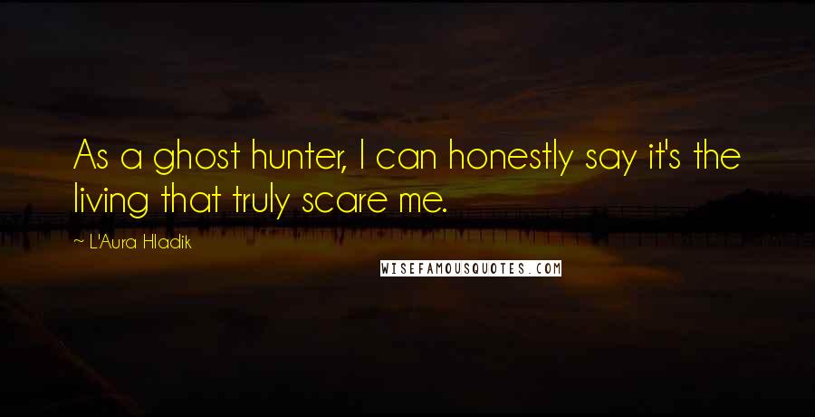 L'Aura Hladik Quotes: As a ghost hunter, I can honestly say it's the living that truly scare me.
