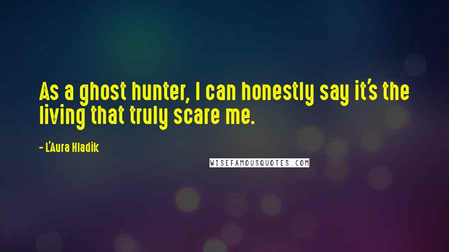 L'Aura Hladik Quotes: As a ghost hunter, I can honestly say it's the living that truly scare me.