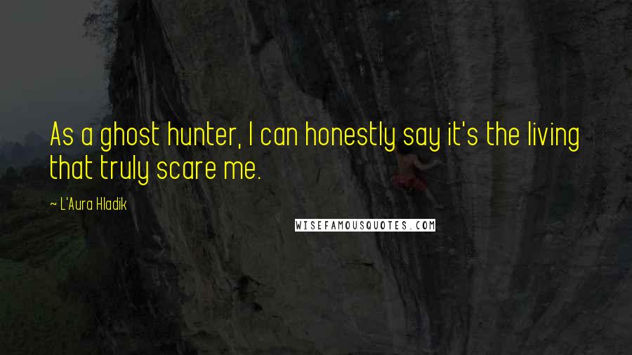 L'Aura Hladik Quotes: As a ghost hunter, I can honestly say it's the living that truly scare me.